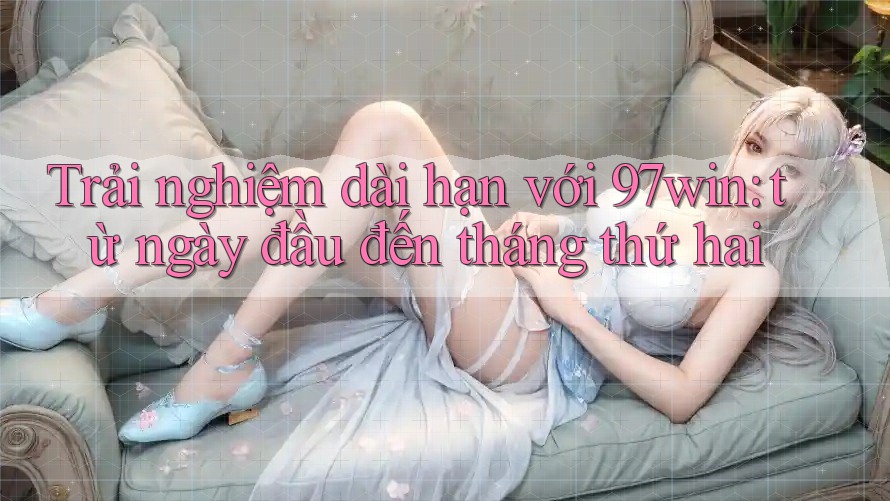 Trải nghiệm dài hạn với 97win: từ ngày đầu đến tháng thứ hai Trải nghiệm dài hạn với 97win: từ ngày đầu đến tháng thứ hai