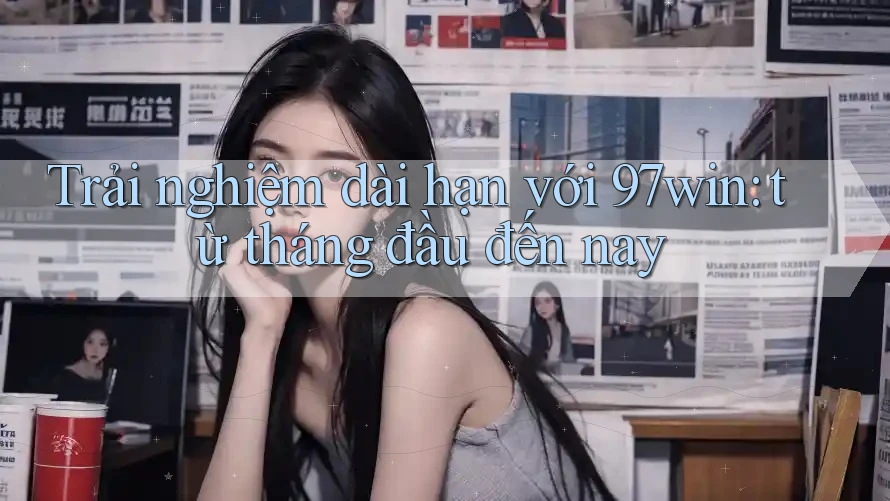 Trải nghiệm dài hạn với 97win: từ tháng đầu đến nay Trải nghiệm dài hạn với 97win: từ tháng đầu đến nay