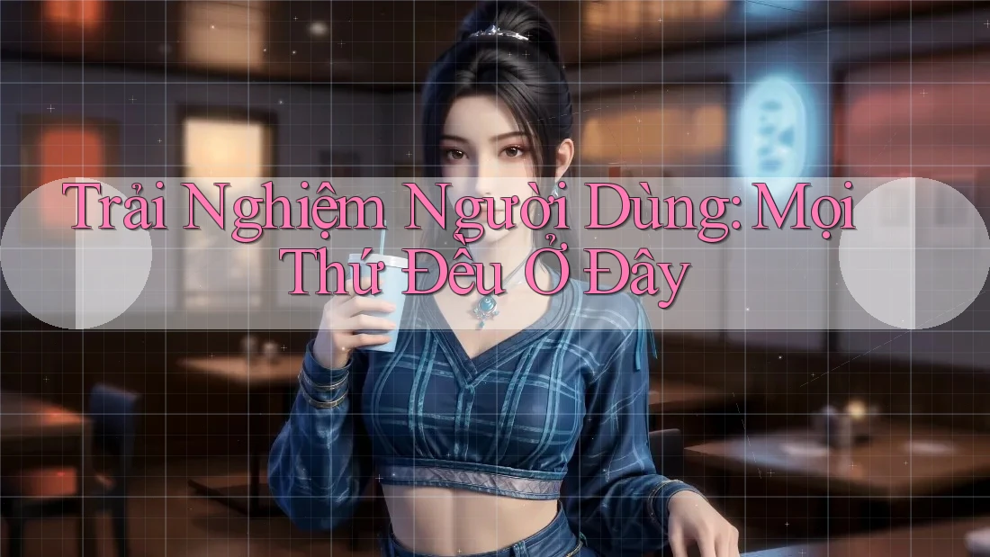 Trải Nghiệm Người Dùng: Mọi Thứ Đều Ở Đây