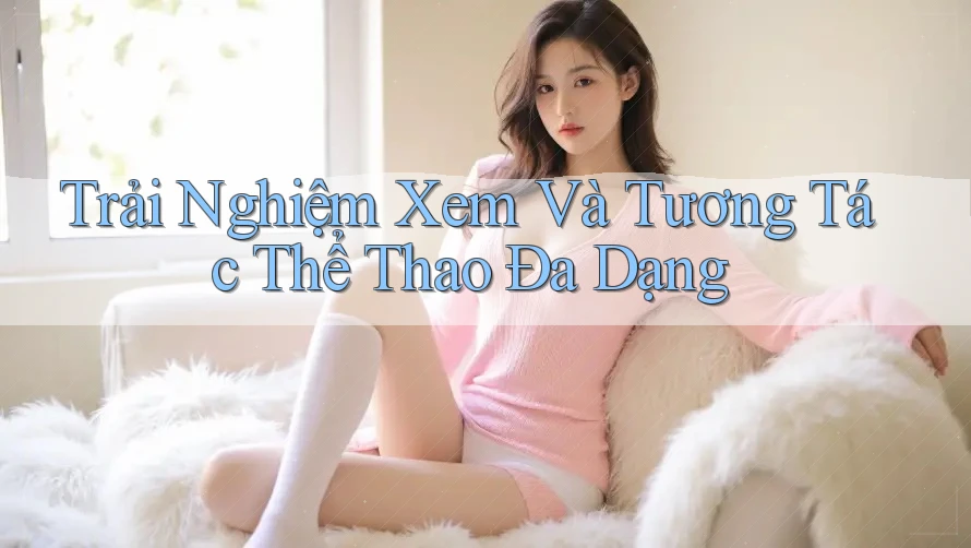 Trải Nghiệm Xem Và Tương Tác Thể Thao Đa Dạng Trải Nghiệm Xem Và Tương Tác Thể Thao Đa Dạng