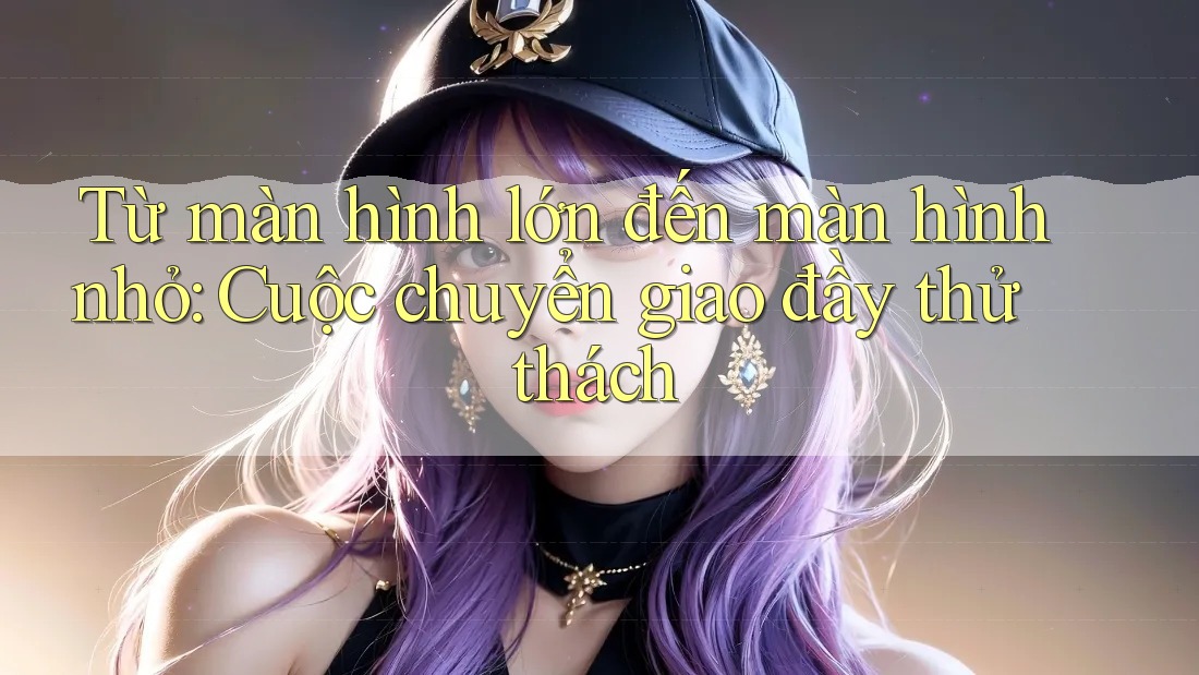 Từ màn hình lớn đến màn hình nhỏ: Cuộc chuyển giao đầy thử thách Từ màn hình lớn đến màn hình nhỏ: Cuộc chuyển giao đầy thử thách