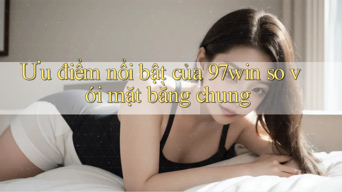 Ưu điểm nổi bật của 97win so với mặt bằng chung Ưu điểm nổi bật của 97win so với mặt bằng chung