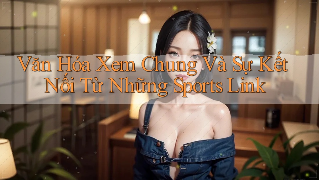 Văn Hóa Xem Chung Và Sự Kết Nối Từ Những Sports Link Văn Hóa Xem Chung Và Sự Kết Nối Từ Những Sports Link
