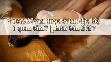 Vì sao 97win được event đặc biệt quan tâm phiên bản 2027