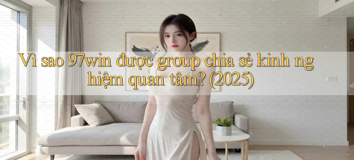 Vì sao 97win được group chia sẻ kinh nghiệm quan tâm (2025)