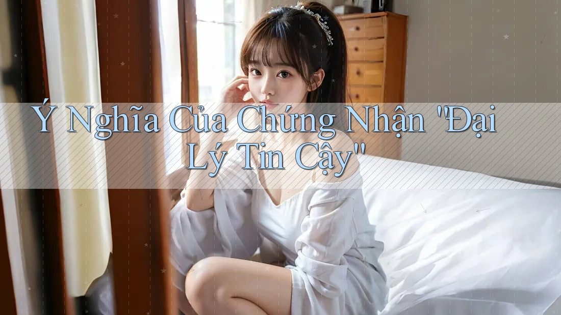 Ý Nghĩa Của Chứng Nhận “Đại Lý Tin Cậy” Ý Nghĩa Của Chứng Nhận “Đại Lý Tin Cậy”