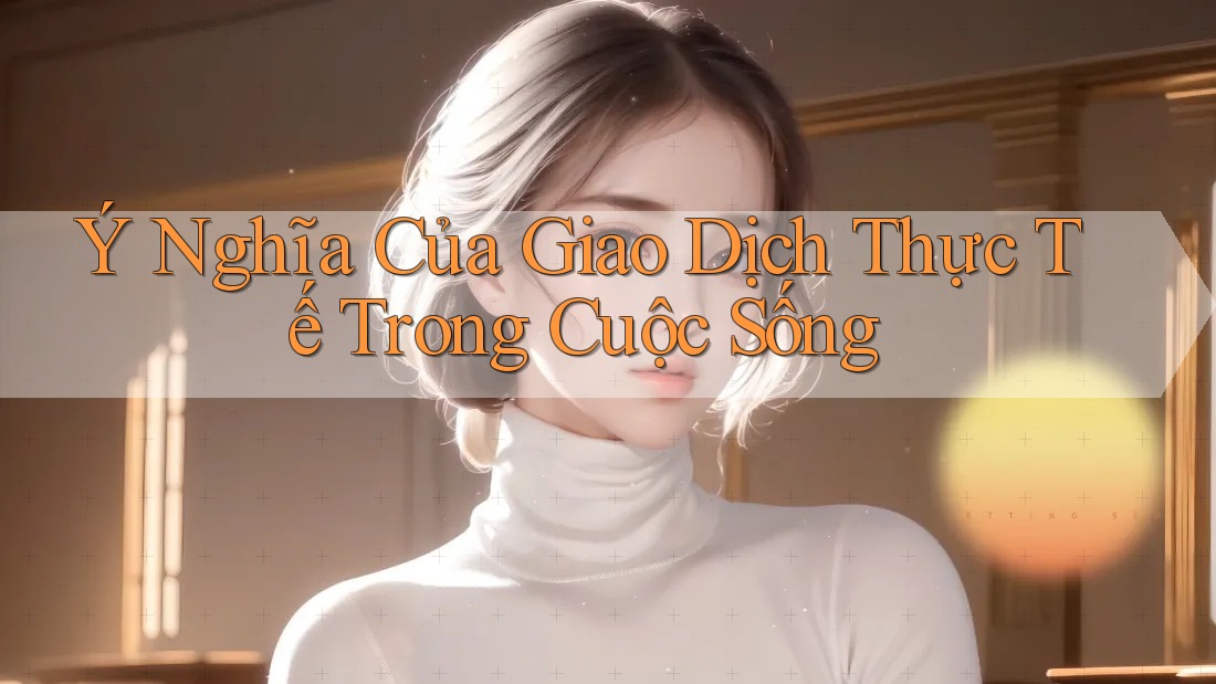 Ý Nghĩa Của Giao Dịch Thực Tế Trong Cuộc Sống Ý Nghĩa Của Giao Dịch Thực Tế Trong Cuộc Sống