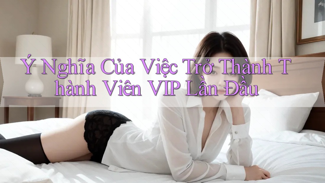 Ý Nghĩa Của Việc Trở Thành Thành Viên VIP Lần Đầu Ý Nghĩa Của Việc Trở Thành Thành Viên VIP Lần Đầu