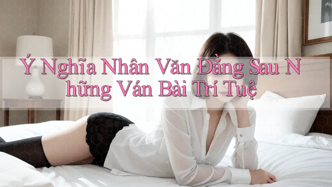 Ý Nghĩa Nhân Văn Đằng Sau Những Ván Bài Trí Tuệ